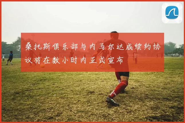 桑托斯俱乐部与内马尔达成续约协议将在数小时内正式宣布