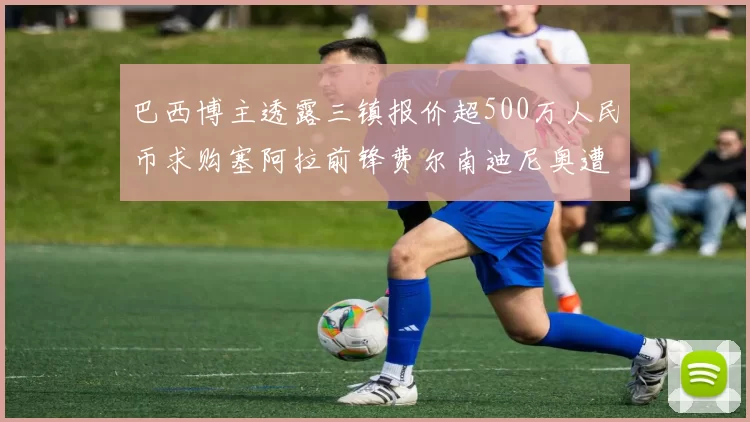 巴西博主透露三镇报价超500万人民币求购塞阿拉前锋费尔南迪尼奥遭拒绝