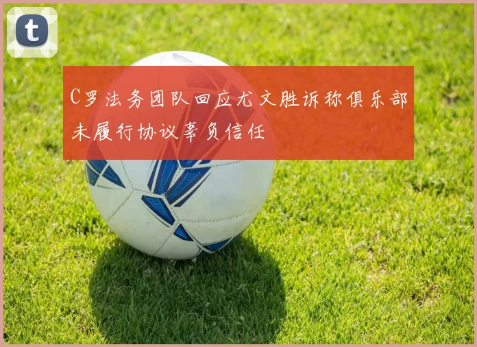 C罗法务团队回应尤文胜诉称俱乐部未履行协议辜负信任
