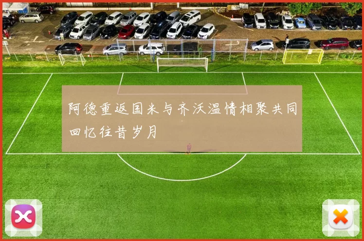 阿德重返国米与齐沃温情相聚共同回忆往昔岁月