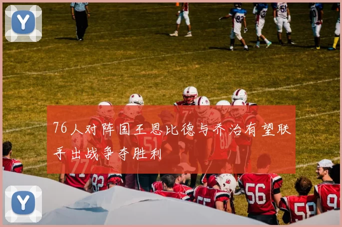 76人对阵国王恩比德与乔治有望联手出战争夺胜利