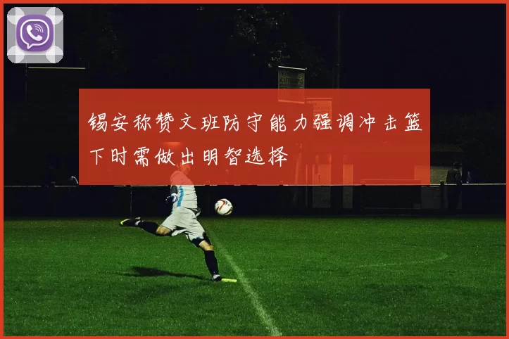锡安称赞文班防守能力强调冲击篮下时需做出明智选择
