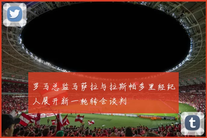 罗马总监马萨拉与拉斯帕多里经纪人展开新一轮转会谈判