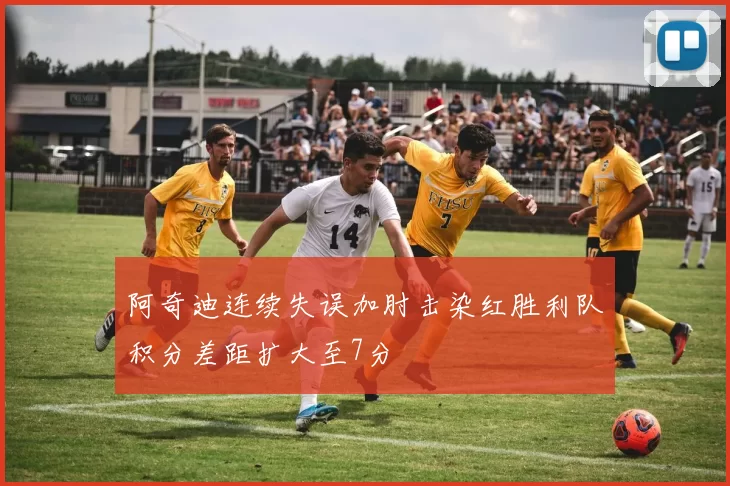 阿奇迪连续失误加肘击染红胜利队积分差距扩大至7分